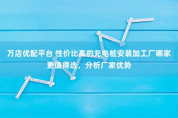 万店优配平台 性价比高的充电桩安装加工厂哪家更值得选，分析厂家优势