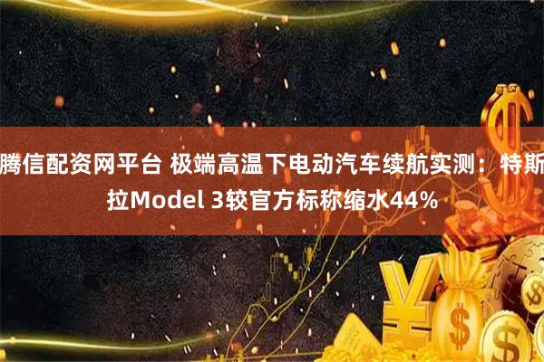 腾信配资网平台 极端高温下电动汽车续航实测：特斯拉Model 3较官方标称缩水44%