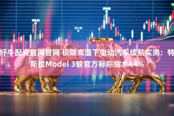 好牛配资官网官网 极端高温下电动汽车续航实测：特斯拉Model 3较官方标称缩水44%