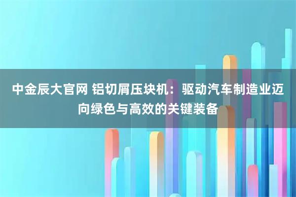 中金辰大官网 铝切屑压块机：驱动汽车制造业迈向绿色与高效的关键装备
