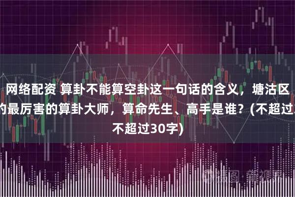 网络配资 算卦不能算空卦这一句话的含义，塘沽区靠谱的最厉害的算卦大师，算命先生、高手是谁？(不超过30字)