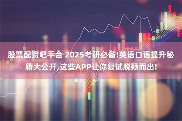 股票配资吧平台 2025考研必备!英语口语提升秘籍大公开,这些APP让你复试脱颖而出!