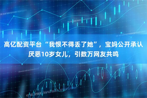 高亿配资平台 “我恨不得丢了她”，宝妈公开承认厌恶10岁女儿，引数万网友共鸣