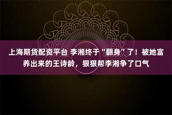 上海期货配资平台 李湘终于“翻身”了！被她富养出来的王诗龄，狠狠帮李湘争了口气