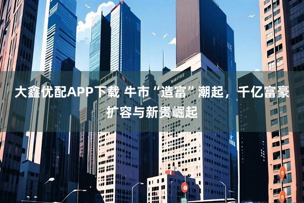 大鑫优配APP下载 牛市“造富”潮起，千亿富豪扩容与新贵崛起