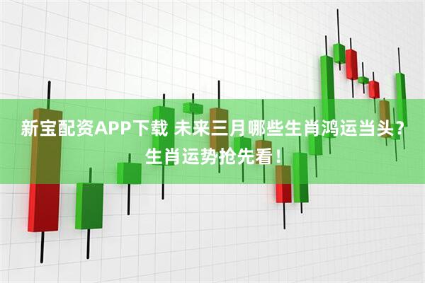 新宝配资APP下载 未来三月哪些生肖鸿运当头？生肖运势抢先看！