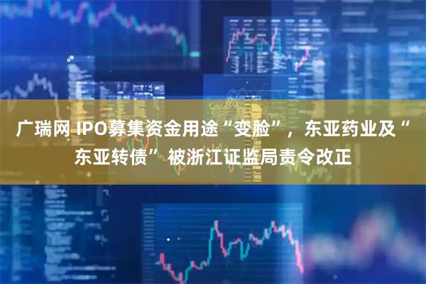 广瑞网 IPO募集资金用途“变脸”，东亚药业及“东亚转债” 被浙江证监局责令改正