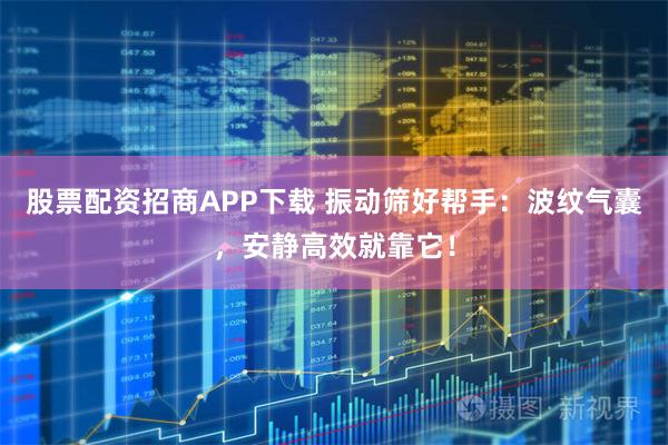 股票配资招商APP下载 振动筛好帮手：波纹气囊，安静高效就靠它！