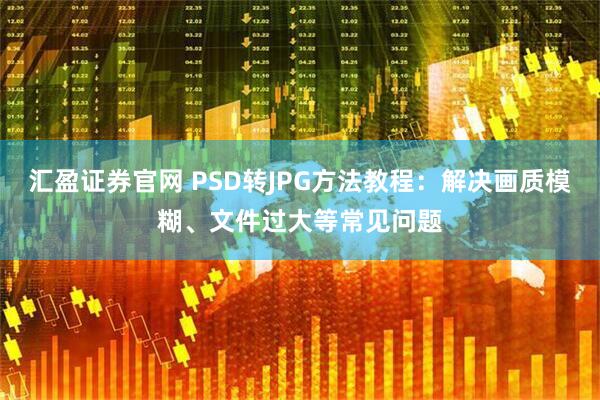 汇盈证券官网 PSD转JPG方法教程：解决画质模糊、文件过大等常见问题