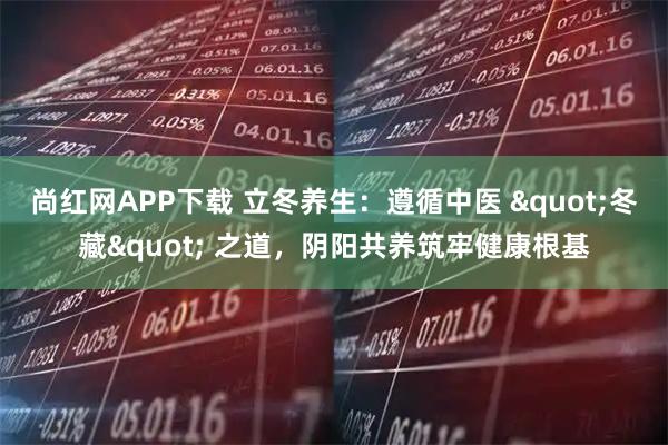 尚红网APP下载 立冬养生：遵循中医 "冬藏" 之道，阴阳共养筑牢健康根基