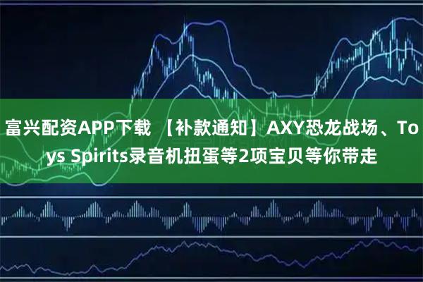 富兴配资APP下载 【补款通知】AXY恐龙战场、Toys Spirits录音机扭蛋等2项宝贝等你带走