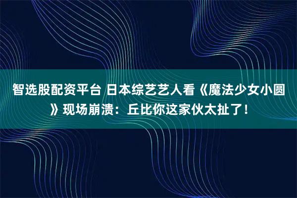 智选股配资平台 日本综艺艺人看《魔法少女小圆》现场崩溃：丘比你这家伙太扯了！