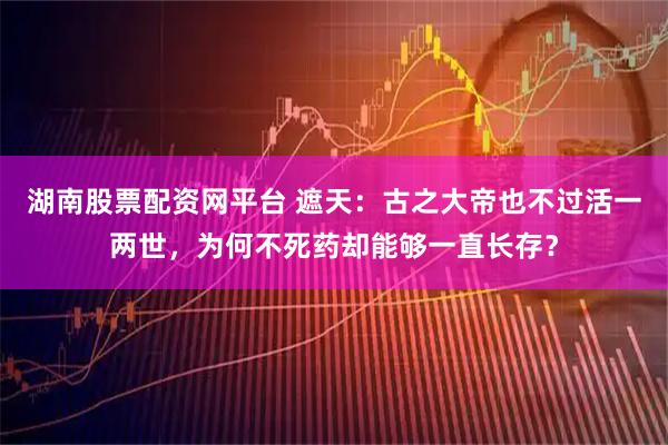 湖南股票配资网平台 遮天：古之大帝也不过活一两世，为何不死药却能够一直长存？