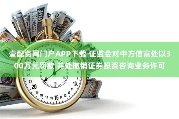 壹配资网门户APP下载 证监会对中方信富处以300万元罚款 并处撤销证券投资咨询业务许可