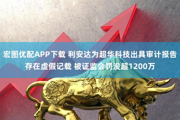 宏图优配APP下载 利安达为超华科技出具审计报告存在虚假记载 被证监会罚没超1200万