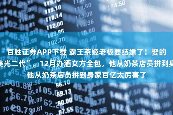 百胜证券APP下载 霸王茶姬老板要结婚了！娶的是天合光能“最美光二代”，12月办酒女方全包，他从奶茶店员拼到身家百亿太厉害了