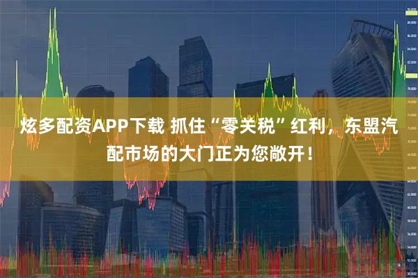 炫多配资APP下载 抓住“零关税”红利，东盟汽配市场的大门正为您敞开！