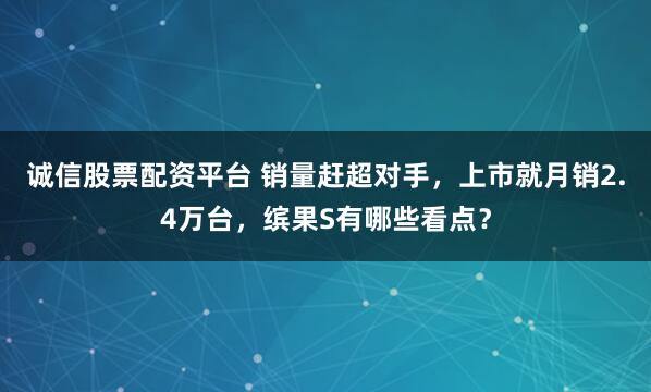 诚信股票配资平台 销量赶超对手，上市就月销2.4万台，缤果S有哪些看点？
