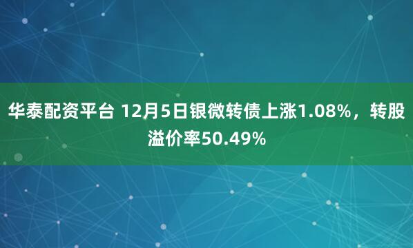 华泰配资平台 12月5日银微转债上涨1.08%，转股溢价率50.49%