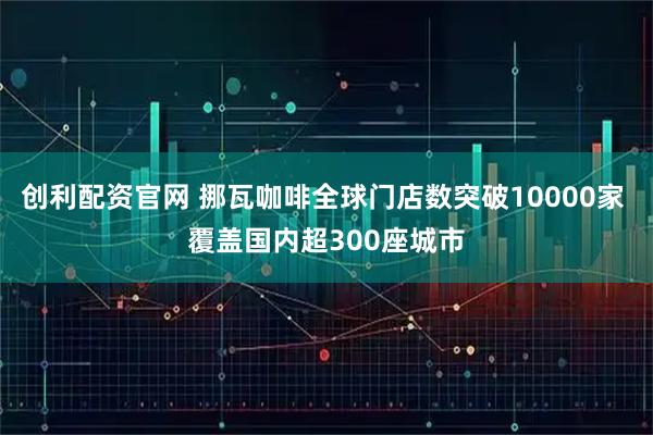 创利配资官网 挪瓦咖啡全球门店数突破10000家 覆盖国内超300座城市