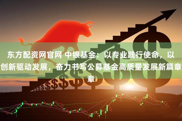 东方配资网官网 中银基金：以专业践行使命，以创新驱动发展，奋力书写公募基金高质量发展新篇章