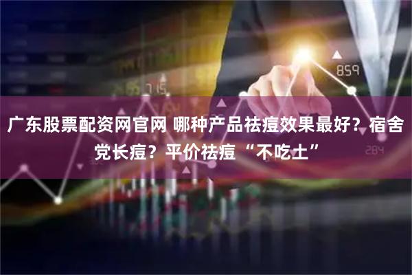 广东股票配资网官网 哪种产品祛痘效果最好？宿舍党长痘？平价祛痘 “不吃土”