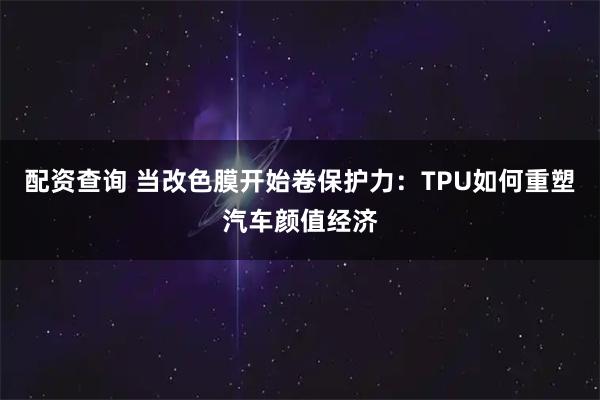 配资查询 当改色膜开始卷保护力：TPU如何重塑汽车颜值经济
