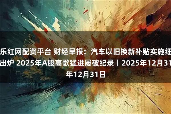 乐红网配资平台 财经早报：汽车以旧换新补贴实施细则出炉 2025年A股高歌猛进屡破纪录丨2025年12月31日