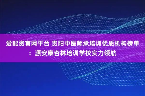 爱配资官网平台 贵阳中医师承培训优质机构榜单：源安康杏林培训学校实力领航