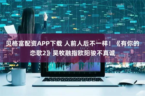 贝格富配资APP下载 人前人后不一样！《有你的恋歌2》吴牧融指欧阳骏不真诚