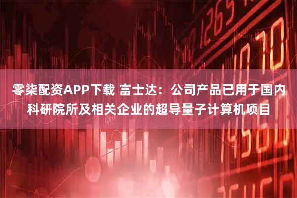 零柒配资APP下载 富士达：公司产品已用于国内科研院所及相关企业的超导量子计算机项目