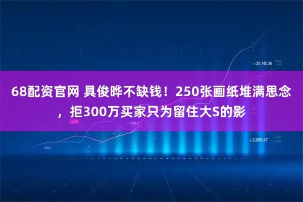 68配资官网 具俊晔不缺钱！250张画纸堆满思念，拒300万买家只为留住大S的影