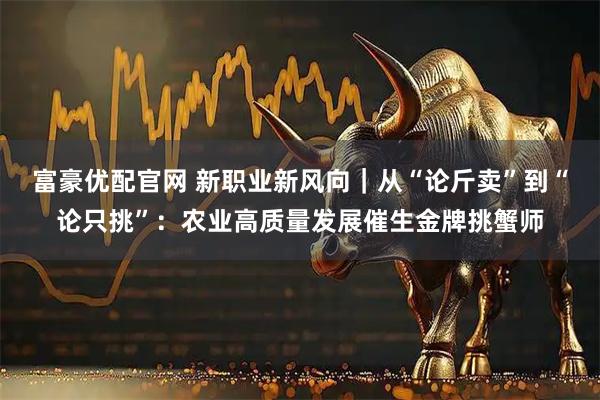 富豪优配官网 新职业新风向｜从“论斤卖”到“论只挑”：农业高质量发展催生金牌挑蟹师