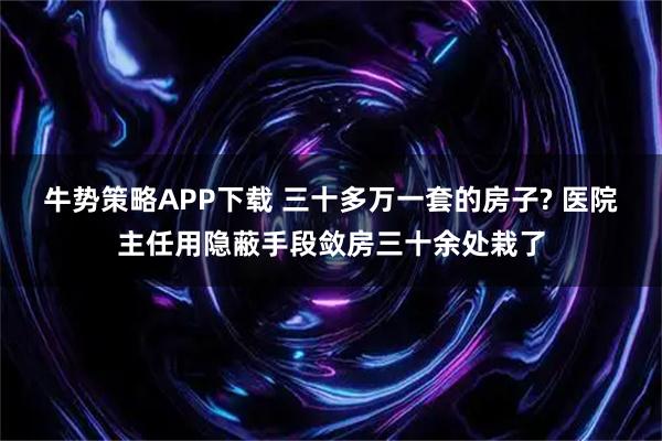 牛势策略APP下载 三十多万一套的房子? 医院主任用隐蔽手段敛房三十余处栽了