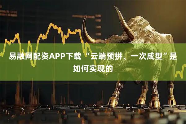 易融网配资APP下载 “云端预拼、一次成型”是如何实现的