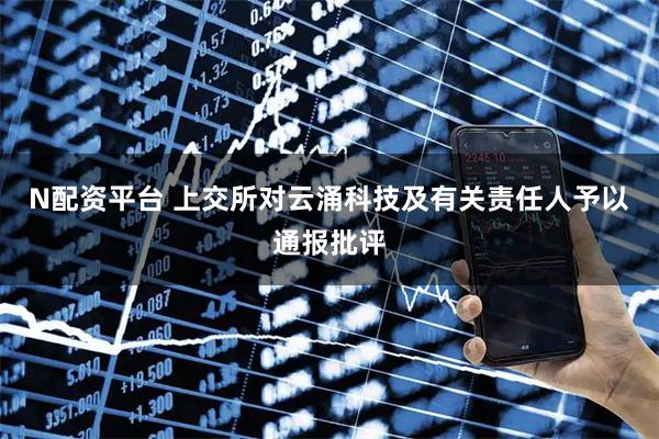 N配资平台 上交所对云涌科技及有关责任人予以通报批评