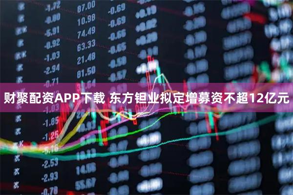 财聚配资APP下载 东方钽业拟定增募资不超12亿元