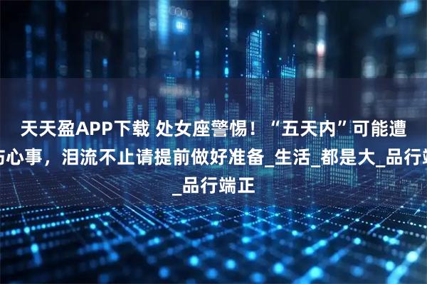 天天盈APP下载 处女座警惕!“五天内”可能遭遇伤心事,泪流不止请提前做好准备_生活_都是大_品行端正