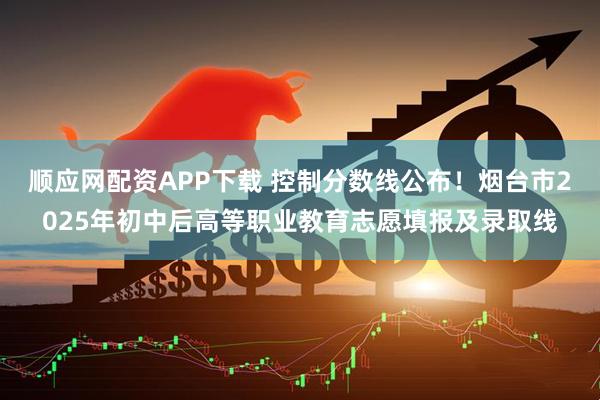 顺应网配资APP下载 控制分数线公布！烟台市2025年初中后高等职业教育志愿填报及录取线