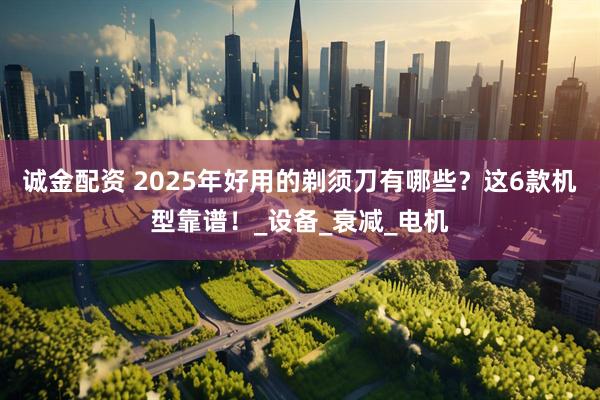 诚金配资 2025年好用的剃须刀有哪些？这6款机型靠谱！_设备_衰减_电机