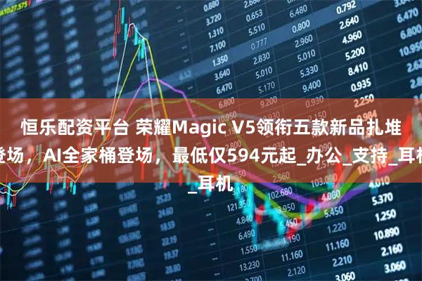 恒乐配资平台 荣耀Magic V5领衔五款新品扎堆登场,AI全家桶登场,最低仅594元起_办公_支持_耳机