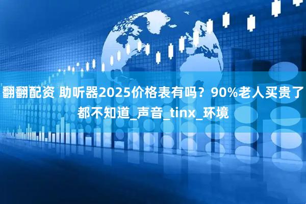 翻翻配资 助听器2025价格表有吗？90%老人买贵了都不知道_声音_tinx_环境