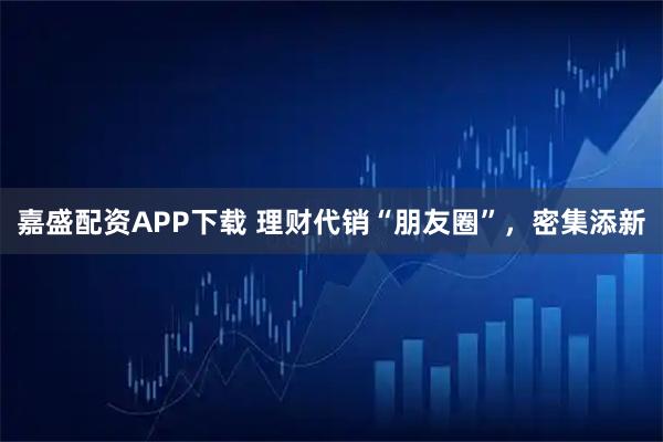 嘉盛配资APP下载 理财代销“朋友圈”，密集添新