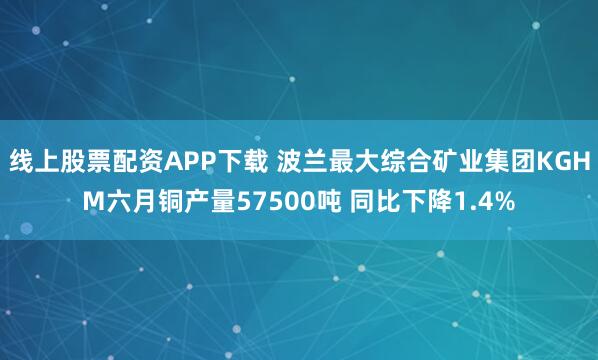 线上股票配资APP下载 波兰最大综合矿业集团KGHM六月铜产量57500吨 同比下降1.4%