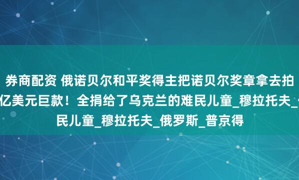 券商配资 俄诺贝尔和平奖得主把诺贝尔奖章拿去拍卖，换回1.04亿美元巨款！全捐给了乌克兰的难民儿童_穆拉托夫_俄罗斯_普京得