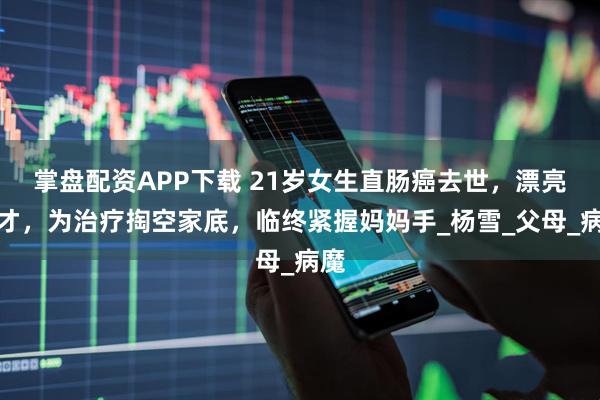 掌盘配资APP下载 21岁女生直肠癌去世，漂亮多才，为治疗掏空家底，临终紧握妈妈手_杨雪_父母_病魔