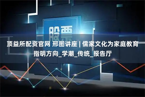 顶益所配资官网 邢图讲座 | 儒家文化为家庭教育指明方向_学潮_传统_报告厅