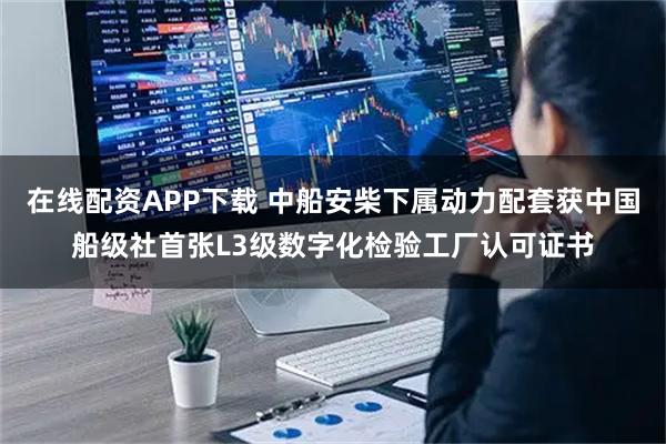 在线配资APP下载 中船安柴下属动力配套获中国船级社首张L3级数字化检验工厂认可证书
