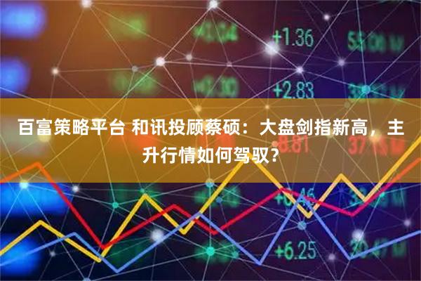 百富策略平台 和讯投顾蔡硕：大盘剑指新高，主升行情如何驾驭？