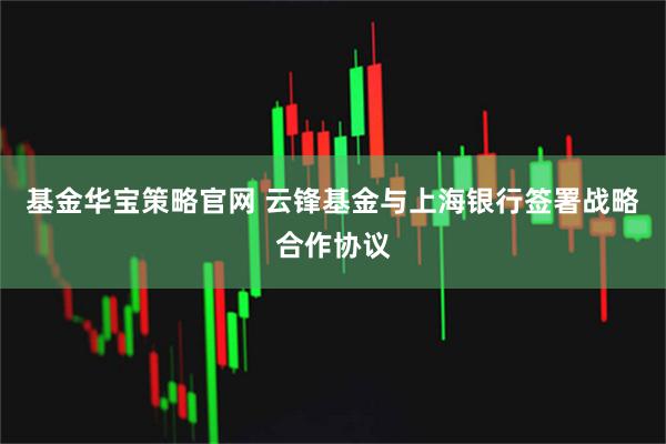 基金华宝策略官网 云锋基金与上海银行签署战略合作协议